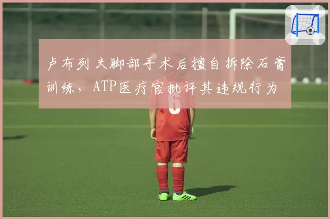 卢布列夫脚部手术后擅自拆除石膏训练，ATP医疗官批评其违规行为