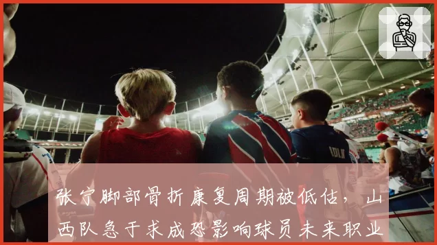 张宁脚部骨折康复周期被低估，山西队急于求成恐影响球员未来职业生涯