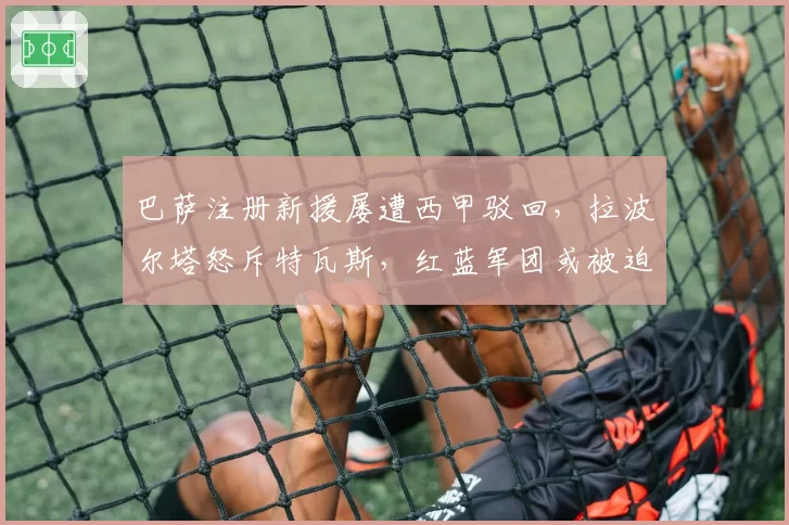 巴萨注册新援屡遭西甲驳回，拉波尔塔怒斥特瓦斯，红蓝军团或被迫卖人