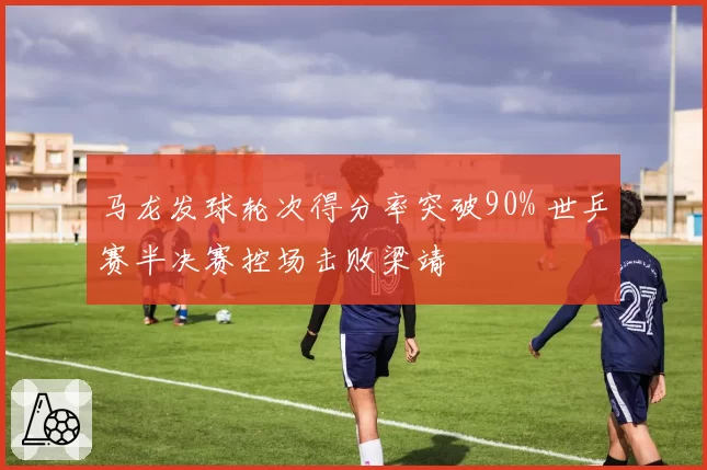 马龙发球轮次得分率突破90% 世乒赛半决赛控场击败梁靖崑