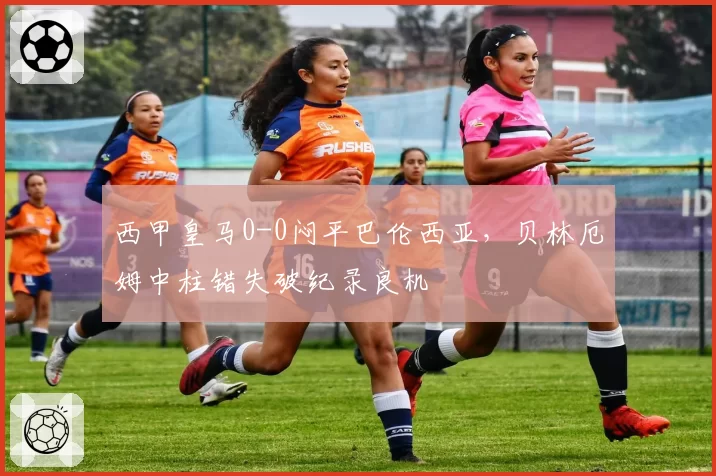 西甲皇马0-0闷平巴伦西亚，贝林厄姆中柱错失破纪录良机