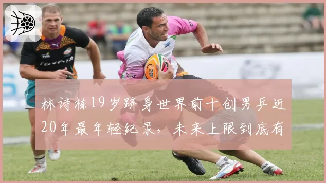 林诗栋19岁跻身世界前十创男乒近20年最年轻纪录,未来上限到底有多高?__br_