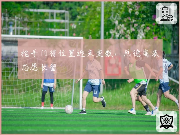 枪手门将位置迎来变数，厄德高表态愿长留