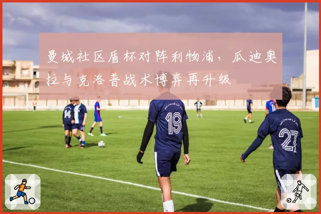 曼城社区盾杯对阵利物浦，瓜迪奥拉与克洛普战术博弈再升级