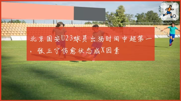 北京国安U23球员出场时间中超第一,张玉宁伤愈状态成X因素
