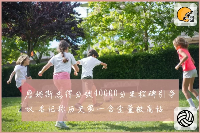 詹姆斯总得分破40000分里程碑引争议 名记称历史第一含金量被高估