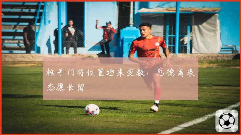 枪手门将位置迎来变数，厄德高表态愿长留