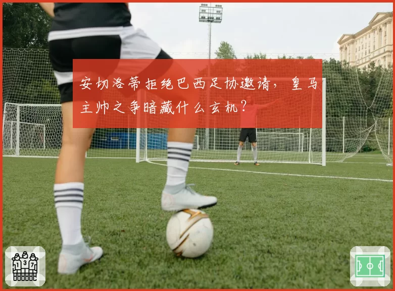 安切洛蒂拒绝巴西足协邀请，皇马主帅之争暗藏什么玄机？